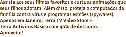 Assista aos seus filmes favoritos e curta as anima��es que seus filhos adoram! Al�m disso, proteja o computador da fam�lia contra v�rus e programas espi�es (spywares). Apenas em Janeiro, Terra TV V�deo Clube + Antiv�rus B�sico com 40% de desconto. Aproveite!