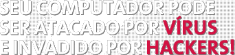 SEU COMPUTADOR PODE SER ATACADO POR VÍRUS E INVADIDO POR HACKERS!