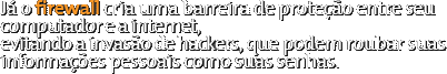 Já o firewall cria uma barreira de proteção entre seu computador e a internet, evitando a invasão de hackers, que podem roubar suas informações pessoais como suas senhas.
